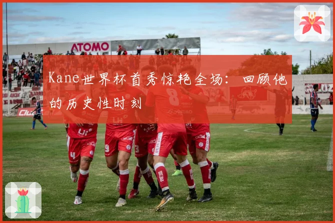 Kane世界杯首秀惊艳全场：回顾他的历史性时刻