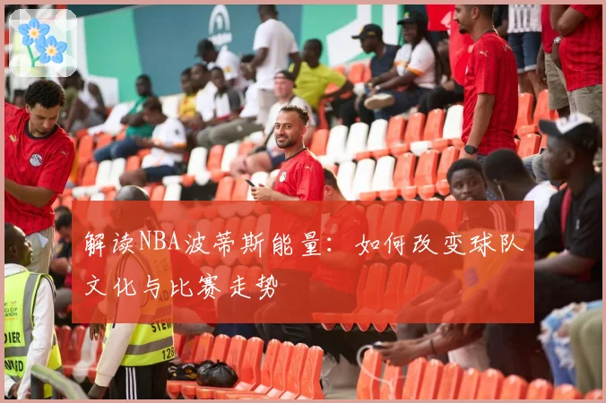 解读NBA波蒂斯能量:如何改变球队文化与比赛走势