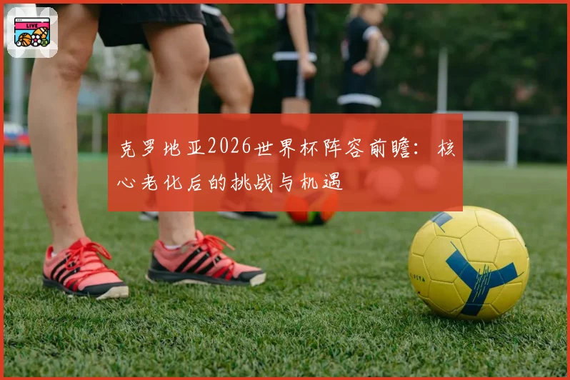 克罗地亚2026世界杯阵容前瞻:核心老化后的挑战与机遇