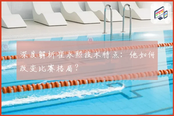 深度解析崔永熙技术特点:他如何改变比赛格局?
