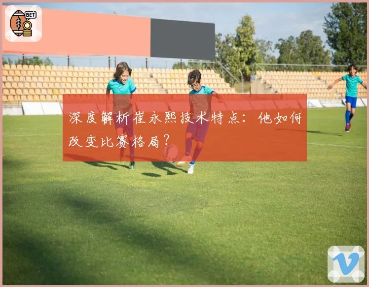 深度解析崔永熙技术特点：他如何改变比赛格局？