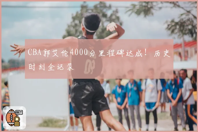 CBA郭艾伦4000分里程碑达成!历史时刻全记录